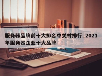 深圳服务器品牌前十大排名中关村排行_2021年服务器企业十大品牌 