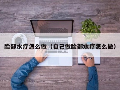 深圳脸部水疗怎么做（自己做脸部水疗怎么做）