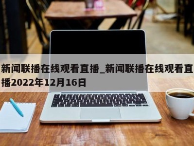 深圳新闻联播在线观看直播_新闻联播在线观看直播2022年12月16日 