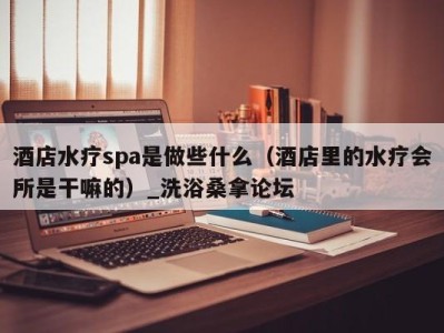 深圳酒店水疗spa是做些什么（酒店里的水疗会所是干嘛的）_洗浴桑拿论坛