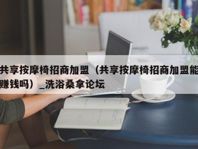 深圳共享按摩椅招商加盟（共享按摩椅招商加盟能赚钱吗）_洗浴桑拿论坛