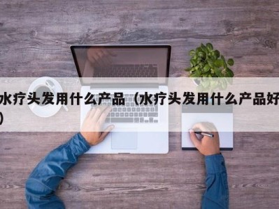 深圳水疗头发用什么产品（水疗头发用什么产品好）