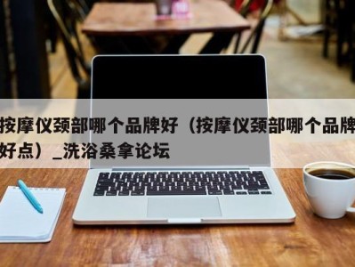 深圳按摩仪颈部哪个品牌好（按摩仪颈部哪个品牌好点）_洗浴桑拿论坛