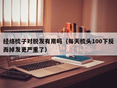 深圳经络梳子对脱发有用吗（每天梳头100下反而掉发更严重了）