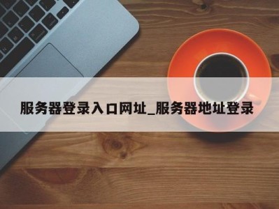 深圳服务器登录入口网址_服务器地址登录 