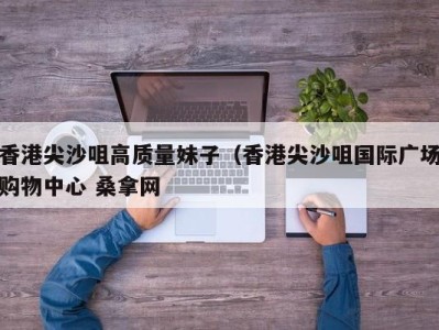 深圳香港尖沙咀高质量妹子（香港尖沙咀国际广场购物中心 桑拿网