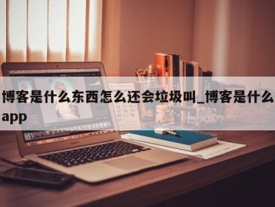 深圳博客是什么东西怎么还会垃圾叫_博客是什么app 