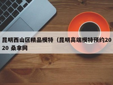 深圳昆明西山区精品模特（昆明高端模特预约2020 桑拿网