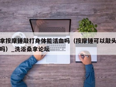 深圳拿按摩锤敲打身体能活血吗（按摩锤可以敲头吗）_洗浴桑拿论坛