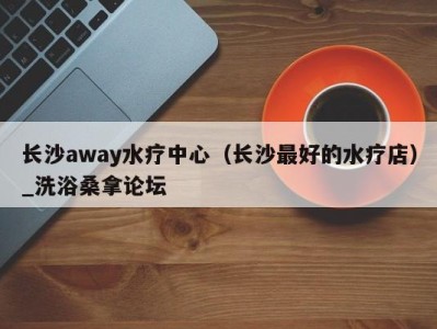 深圳长沙away水疗中心（长沙最好的水疗店）_洗浴桑拿论坛