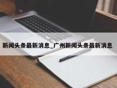 深圳新闻头条最新消息_广州新闻头条最新消息 