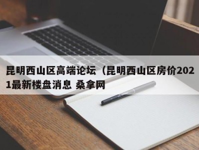 深圳昆明西山区高端论坛（昆明西山区房价2021最新楼盘消息 桑拿网