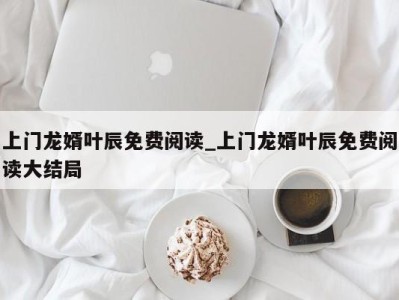 深圳上门龙婿叶辰免费阅读_上门龙婿叶辰免费阅读大结局 