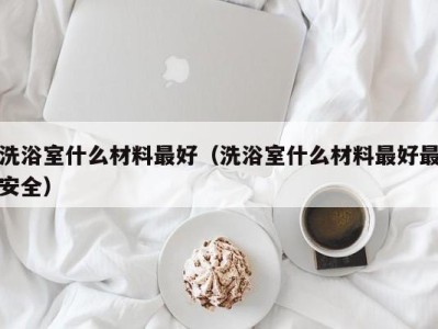 深圳洗浴室什么材料最好（洗浴室什么材料最好最安全）