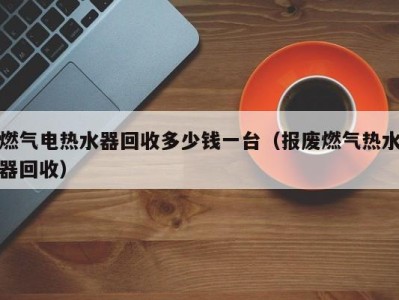 深圳燃气电热水器回收多少钱一台（报废燃气热水器回收）