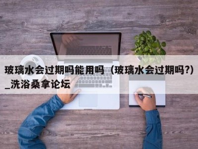 深圳玻璃水会过期吗能用吗（玻璃水会过期吗?）_洗浴桑拿论坛