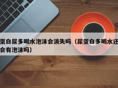 深圳蛋白尿多喝水泡沫会消失吗（尿蛋白多喝水还会有泡沫吗）