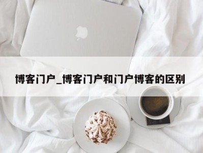 深圳博客门户_博客门户和门户博客的区别 