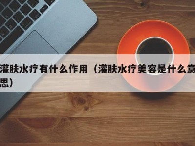 深圳灌肤水疗有什么作用（灌肤水疗美容是什么意思）