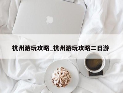 深圳杭州游玩攻略_杭州游玩攻略二日游 