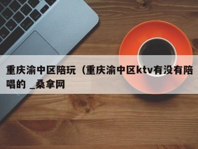 深圳重庆渝中区陪玩（重庆渝中区ktv有没有陪唱的 _桑拿网