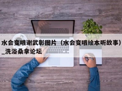 深圳水会变哦谢武彰图片（水会变哦绘本听故事）_洗浴桑拿论坛