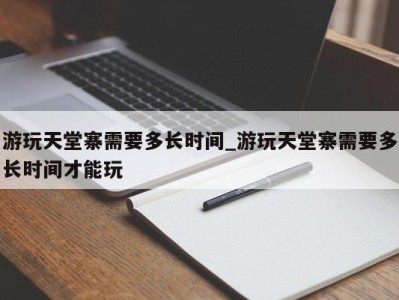 深圳游玩天堂寨需要多长时间_游玩天堂寨需要多长时间才能玩 