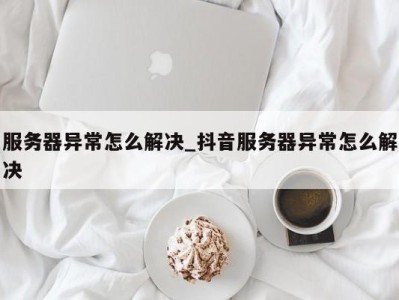 深圳服务器异常怎么解决_抖音服务器异常怎么解决 