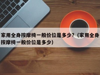 深圳家用全身按摩椅一般价位是多少?（家用全身按摩椅一般价位是多少）