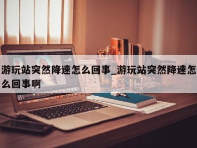 深圳游玩站突然降速怎么回事_游玩站突然降速怎么回事啊 