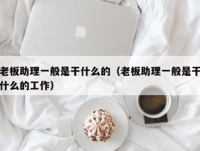 深圳老板助理一般是干什么的（老板助理一般是干什么的工作）