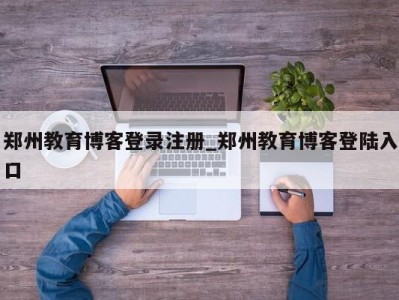 深圳郑州教育博客登录注册_郑州教育博客登陆入口 