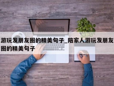 深圳游玩发朋友圈的精美句子_陪家人游玩发朋友圈的精美句子 