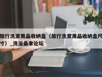 深圳旅行洗漱用品收纳盒（旅行洗漱用品收纳盒尺寸）_洗浴桑拿论坛