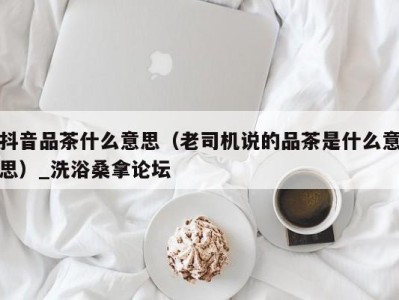 深圳抖音品茶什么意思（老司机说的品茶是什么意思）_洗浴桑拿论坛