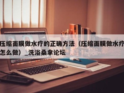 深圳压缩面膜做水疗的正确方法（压缩面膜做水疗怎么做）_洗浴桑拿论坛