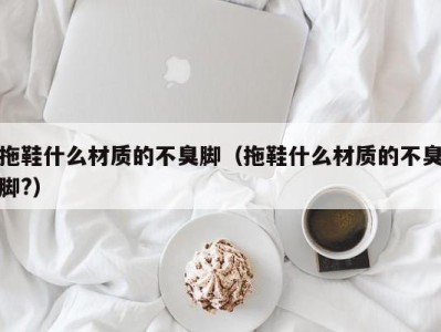 深圳拖鞋什么材质的不臭脚（拖鞋什么材质的不臭脚?）