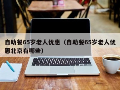 深圳自助餐65岁老人优惠（自助餐65岁老人优惠北京有哪些）