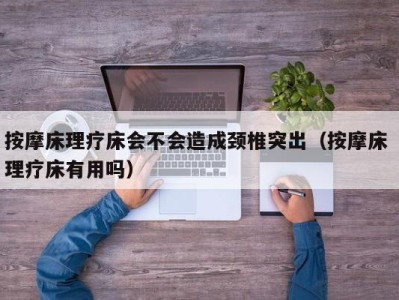 深圳按摩床理疗床会不会造成颈椎突出（按摩床 理疗床有用吗）