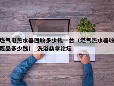 深圳燃气电热水器回收多少钱一台（燃气热水器收废品多少钱）_洗浴桑拿论坛