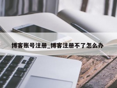 深圳博客账号注册_博客注册不了怎么办 