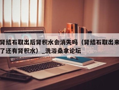 深圳肾结石取出后肾积水会消失吗（肾结石取出来了还有肾积水）_洗浴桑拿论坛