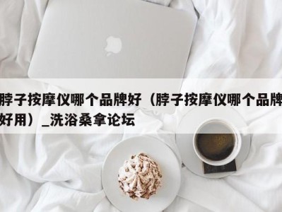 深圳脖子按摩仪哪个品牌好（脖子按摩仪哪个品牌好用）_洗浴桑拿论坛