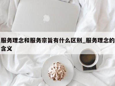 深圳服务理念和服务宗旨有什么区别_服务理念的含义 