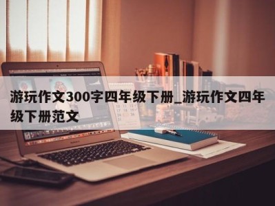 深圳游玩作文300字四年级下册_游玩作文四年级下册范文 