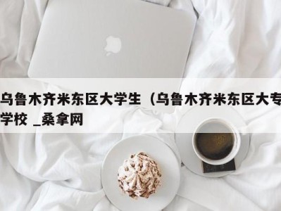 深圳乌鲁木齐米东区大学生（乌鲁木齐米东区大专学校 _桑拿网