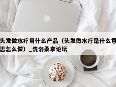 深圳头发做水疗用什么产品（头发做水疗是什么意思怎么做）_洗浴桑拿论坛