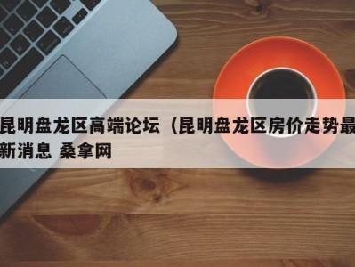 深圳昆明盘龙区高端论坛（昆明盘龙区房价走势最新消息 桑拿网