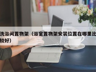 深圳洗浴间置物架（浴室置物架安装位置在哪里比较好）