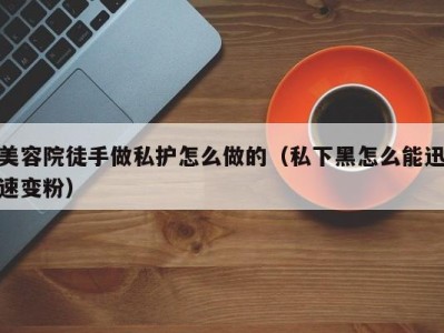 深圳美容院徒手做私护怎么做的（私下黑怎么能迅速变粉）